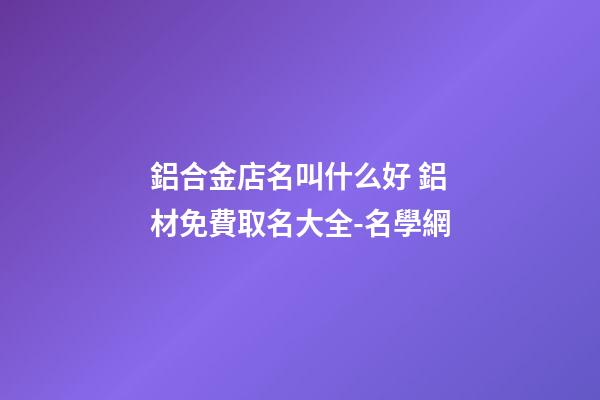 鋁合金店名叫什么好 鋁材免費取名大全-名學網